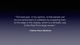 – Federico Viticci, MacStories
“The best part, in my opinion, is that panels can
be converted back to sidebars by snapping them
to the edge of the display, which is a fantastic use
of the iPad Pro's large screen.”
 