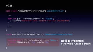 open class PanelContentViewController: UIViewController {
...
open var preferredPanelContentSize: CGSize {
fatalError("Preferred panel content size not implemented")
}
...
}
class FooPanelContentViewController: PanelContentViewController {
override var preferredPanelContentSize: CGSize {
return CGSize(width: 320, height: 500)
}
}
Need to implement,
otherwise runtime crash!
v0.8
 