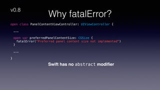 Why fatalError?
Swift has no abstract modiﬁer
open class PanelContentViewController: UIViewController {
...
open var preferredPanelContentSize: CGSize {
fatalError("Preferred panel content size not implemented")
}
...
}
v0.8
 