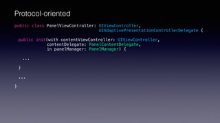 Protocol-oriented
public class PanelViewController: UIViewController,
UIAdaptivePresentationControllerDelegate {
public init(with contentViewController: UIViewController,
contentDelegate: PanelContentDelegate,
in panelManager: PanelManager) {
...
}
...
}
 