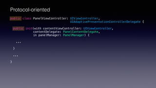Protocol-oriented
public class PanelViewController: UIViewController,
UIAdaptivePresentationControllerDelegate {
public init(with contentViewController: UIViewController,
contentDelegate: PanelContentDelegate,
in panelManager: PanelManager) {
...
}
...
}
 