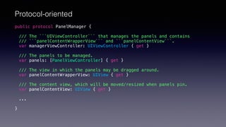 public protocol PanelManager {
/// The ```UIViewController``` that manages the panels and contains
/// ```panelContentWrapperView``` and ```panelContentView```.
var managerViewController: UIViewController { get }
/// The panels to be managed.
var panels: [PanelViewController] { get }
/// The view in which the panels may be dragged around.
var panelContentWrapperView: UIView { get }
/// The content view, which will be moved/resized when panels pin.
var panelContentView: UIView { get }
...
}
Protocol-oriented
 