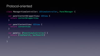 class ManagerViewController: UIViewController, PanelManager {
var panelContentWrapperView: UIView {
return contentWrapperView
}
var panelContentView: UIView {
return contentView
}
var panels: [PanelViewController] {
return [fooPanelVC, barPanelVC]
}
}
Protocol-oriented
 