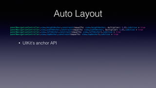 Auto Layout
• UIKit's anchor API
panelNavigationController.view.heightAnchor.constraint(equalTo: view.heightAnchor, multiplier: 1.0).isActive = true
panelNavigationController.view.widthAnchor.constraint(equalTo: view.widthAnchor, multiplier: 1.0).isActive = true
panelNavigationController.view.leftAnchor.constraint(equalTo: view.leftAnchor).isActive = true
panelNavigationController.view.topAnchor.constraint(equalTo: view.topAnchor).isActive = true
 