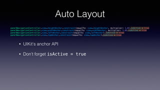 Auto Layout
• UIKit's anchor API
• Don't forget isActive = true
panelNavigationController.view.heightAnchor.constraint(equalTo: view.heightAnchor, multiplier: 1.0).isActive = true
panelNavigationController.view.widthAnchor.constraint(equalTo: view.widthAnchor, multiplier: 1.0).isActive = true
panelNavigationController.view.leftAnchor.constraint(equalTo: view.leftAnchor).isActive = true
panelNavigationController.view.topAnchor.constraint(equalTo: view.topAnchor).isActive = true
 