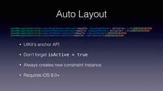 Auto Layout
• UIKit's anchor API
• Don't forget isActive = true
• Always creates new constraint instance
• Requires iOS 9.0+
panelNavigationController.view.heightAnchor.constraint(equalTo: view.heightAnchor, multiplier: 1.0).isActive = true
panelNavigationController.view.widthAnchor.constraint(equalTo: view.widthAnchor, multiplier: 1.0).isActive = true
panelNavigationController.view.leftAnchor.constraint(equalTo: view.leftAnchor).isActive = true
panelNavigationController.view.topAnchor.constraint(equalTo: view.topAnchor).isActive = true
 