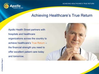 Apollo Health Street partners with hospitals and healthcare organizations across the country to achieve healthcare’s  True Return  – the financial strength you need to offer excellent patient care today and tomorrow.  Achieving Healthcare’s True Return | Confidential | Page  