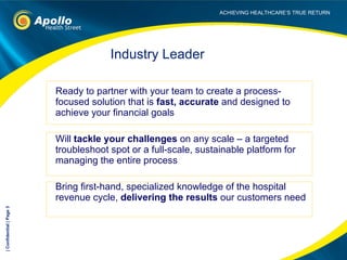 Ready to partner with your team to create a process-focused solution that is  fast, accurate  and designed to achieve your financial goals Will  tackle your challenges  on any scale – a targeted  troubleshoot spot or a full-scale, sustainable platform for managing the entire process Bring first-hand, specialized knowledge of the hospital revenue cycle,  delivering the results  our customers need Industry Leader | Confidential | Page  