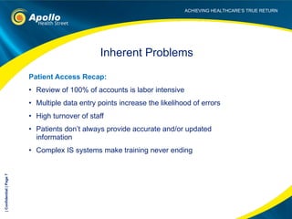 Patient Access Recap: Review of 100% of accounts is labor intensive  Multiple data entry points increase the likelihood of errors High turnover of staff Patients don’t always provide accurate and/or updated information Complex IS systems make training never ending Inherent Problems | Confidential | Page  