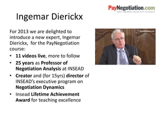 Ingemar Dierickx
For 2013 we are delighted to
introduce a new expert, Ingemar
Dierickx, for the PayNegotiation
course:
• 11 videos live, more to follow
• 25 years as Professor of
Negotiation Analysis at INSEAD
• Creator and (for 15yrs) director of
INSEAD’s executive program on
Negotiation Dynamics
• Insead Lifetime Achievement
Award for teaching excellence
 