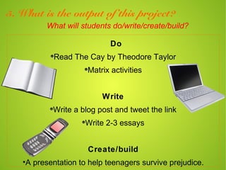 5. What is the output of this project?
         What will students do/write/create/build?

                            Do
           Read The Cay by Theodore Taylor
                     Matrix activities


                         Write
           Write a blog post and tweet the link
                    Write 2-3 essays


                     Create/build
   •A presentation to help teenagers survive prejudice.
 