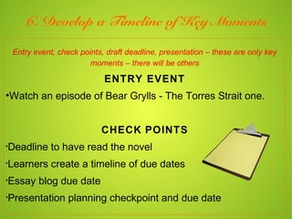 6. Develop a Timeline of Key Moments

    Entry event, check points, draft deadline, presentation – these are only key
                          moments – there will be others

                              ENTRY EVENT
•Watch an episode of Bear Grylls - The Torres Strait one.


                             CHECK POINTS
•
Deadline to have read the novel
•
Learners create a timeline of due dates
•
Essay blog due date
•
Presentation planning checkpoint and due date
 