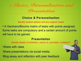 7. Choice,         Personalisation and
                       Presentation
                 Choice & Personalisation
             Identify student options and any support needs

 A Gardners/Blooms matrix of tasks with points assigned.
Some tasks are compulsory and a certain amount of points
will have to be gained.
                            Presentation
      Identify details of exhibition, nature of, promotion, invitation?

•Share with class
•
Share presentations via social media.
•
Blog essay and reflection with peer feedback
 