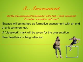 8. Assessment
    Identify how assessment is factored in to the task – which outcomes?
                     Formative, summative, self, peer?
•
Essays will be marked as formative assessment with an end
of unit common test.
•
A 'classwork' mark will be given for the presentation
•
Peer feedback of blog reflection
 