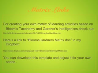 Matrix Links
For creating your own matrix of learning activities based on
 Bloom’s Taxonomy and Gardner’s Intelligences,check out:
http://ehlt.flinders.edu.au/education/DLiT/2006/Lstyles/GardBloo.htm


Here’s a link to “BloomsGardners Matrix.doc” in my
 Dropbox:
https://www.dropbox.com/s/jzdjxprg51ik9r7/BloomsGardners%20Matrix.doc


You can download this template and adjust it for your own
 needs.
 