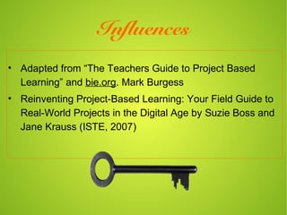 Influences
• Adapted from “The Teachers Guide to Project Based
  Learning” and bie.org. Mark Burgess
• Reinventing Project-Based Learning: Your Field Guide to
  Real-World Projects in the Digital Age by Suzie Boss and
  Jane Krauss (ISTE, 2007)
 