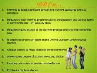 PBL is…
1.   Intended to teach significant content e.g. content standards and key
     concepts

2.   Requires critical thinking, problem solving, collaboration and various forms
     of communication – 21st Century skills

3.   Requires inquiry as part of the learning process and creating something
     new

4.   Is organised around an open-ended Driving Question which focuses
     learning

5.   Creates a need to know essential content and skills

6.   Allows some degree of student voice and choice

7.   Includes processes for revision and reflection

8.   Involves a public audience
 