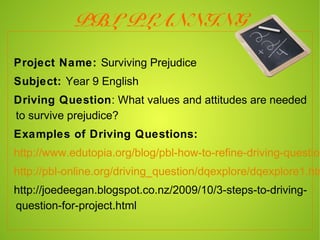 PBL PLANNING

Project Name: Surviving Prejudice
Subject: Year 9 English
Driving Question: What values and attitudes are needed
to survive prejudice?
Examples of Driving Questions:
http://www.edutopia.org/blog/pbl-how-to-refine-driving-question
http://pbl-online.org/driving_question/dqexplore/dqexplore1.htm
http://joedeegan.blogspot.co.nz/2009/10/3-steps-to-driving-que
 
