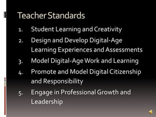 TeacherStandards
1. Student Learning and Creativity
2. Design and Develop Digital-Age
Learning Experiences and Assessments
3. Model Digital-AgeWork and Learning
4. Promote and Model Digital Citizenship
and Responsibility
5. Engage in Professional Growth and
Leadership
 