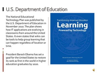 U.S.DepartmentofEducation
The National Educational
Technology Plan was published by
the U.S. Department of Education in
November 2010.The plan shows
how IT applications are evolving in
classrooms from around the United
States. It even states that wikis can
be tools to help group learning that
can happen regardless of location or
time.
President BarackObama has set a
goal for the United States to restore
its rank as first in the world in higher
education graduates by 2020.
 