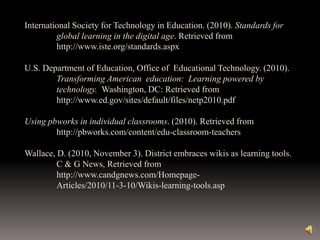 International Society for Technology in Education. (2010). Standards for
global learning in the digital age. Retrieved from
http://www.iste.org/standards.aspx
U.S. Department of Education, Office of Educational Technology. (2010).
Transforming American education: Learning powered by
technology. Washington, DC: Retrieved from
http://www.ed.gov/sites/default/files/netp2010.pdf
Using pbworks in individual classrooms. (2010). Retrieved from
http://pbworks.com/content/edu-classroom-teachers
Wallace, D. (2010, November 3). District embraces wikis as learning tools.
C & G News, Retrieved from
http://www.candgnews.com/Homepage-
Articles/2010/11-3-10/Wikis-learning-tools.asp
 