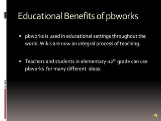 EducationalBenefitsofpbworks
 pbworks is used in educational settings throughout the
world.Wikis are now an integral process of teaching.
 Teachers and students in elementary-12th grade can use
pbworks for many different ideas.
 