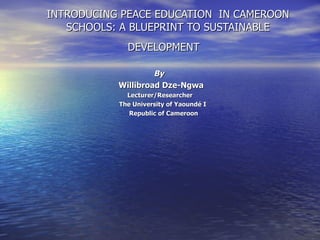 INTRODUCING PEACE EDUCATION  IN CAMEROON SCHOOLS: A BLUEPRINT TO SUSTAINABLE DEVELOPMENT   By  Willibroad Dze-Ngwa Lecturer/Researcher The University of Yaoundé I Republic of Cameroon 