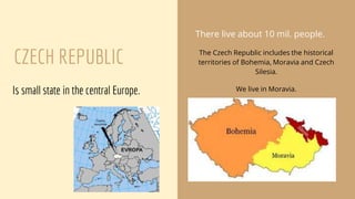 CZECH REPUBLIC
Is small state in the central Europe.
There live about 10 mil. people.
The Czech Republic includes the historical
territories of Bohemia, Moravia and Czech
Silesia.
We live in Moravia.
 