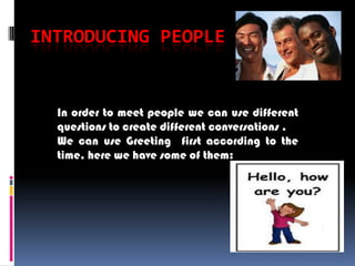 INTRODUCING PEOPLE


  In order to meet people we can use different
  questions to create different conversations .
  We can use Greeting first according to the
  time, here we have some of them:
 