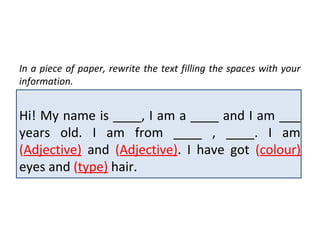 In a piece of paper, rewrite the text filling the spaces with your
information.


Hi! My name is ____, I am a ____ and I am ___
years old. I am from ____ , ____. I am
(Adjective) and (Adjective). I have got (colour)
eyes and (type) hair.
 