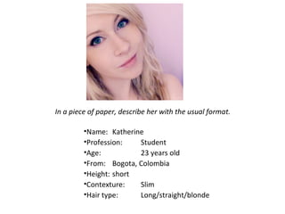 In a piece of paper, describe her with the usual format.

         •Name: Katherine
         •Profession:   Student
         •Age:          23 years old
         •From: Bogota, Colombia
         •Height: short
         •Contexture:   Slim
         •Hair type:    Long/straight/blonde
 