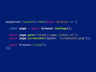 puppeteer.launch().then(async browser => {
  const page = await browser.newPage();
  await page.goto('https://www.linkit.nl');
  await page.screenshot({path: 'screenshot.png'});
  await browser.close();
});
 