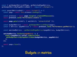 const { getBudgetMetricsOfPage, getMatchedPageMetrics,
getBudgetMetricByPageMetricName } = require(‘./helpers');
const assertMetricsOnUrl = async (siteUrl) => {
const page = await this.browser.newPage();
const protocol = await page.target().createCDPSession();
await protocol.send('Performance.enable');
await page.goto(siteUrl, { waitUntil: 'networkidle0' });
const budgetMetrics = await getBudgetMetricsOfPage(page);
const { metrics: pageMetrics } = await protocol.send('Performance.getMetrics');
const matchedMetrics = getMatchedPageMetrics(pageMetrics, budgetMetrics);
matchedMetrics.forEach(pageMetric => {
expect(pageMetric.value).toBeLessThan(
getBudgetMetricByPageMetricName(budgetMetrics, pageMetric)
);
});
await page.close();
};
Budgets on metrics
 