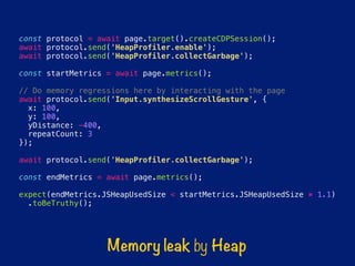 const protocol = await page.target().createCDPSession();
await protocol.send('HeapProfiler.enable');
await protocol.send('HeapProfiler.collectGarbage');
const startMetrics = await page.metrics();
// Do memory regressions here by interacting with the page
await protocol.send('Input.synthesizeScrollGesture', {
x: 100,
y: 100,
yDistance: -400,
repeatCount: 3
});
await protocol.send('HeapProfiler.collectGarbage');
const endMetrics = await page.metrics();
expect(endMetrics.JSHeapUsedSize < startMetrics.JSHeapUsedSize * 1.1)
.toBeTruthy();
Memory leak by Heap
 
