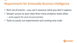 Requirements for Actionable Business Intelligence
• Rich set of events – you can’t measure what you don’t capture
• Deeper access to your data than many analytics tools allow
– And support for semi-structured data
• Tools to easily run experiments w/o writing new code
 