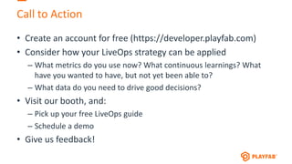 Call to Action
• Create an account for free (https://developer.playfab.com)
• Consider how your LiveOps strategy can be applied
– What metrics do you use now? What continuous learnings? What
have you wanted to have, but not yet been able to?
– What data do you need to drive good decisions?
• Visit our booth, and:
– Pick up your free LiveOps guide
– Schedule a demo
• Give us feedback!
 