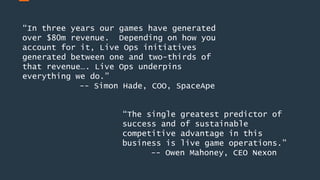 “In three years our games have generated
over $80m revenue. Depending on how you
account for it, Live Ops initiatives
generated between one and two-thirds of
that revenue…. Live Ops underpins
everything we do.”
-- Simon Hade, COO, SpaceApe
“The single greatest predictor of
success and of sustainable
competitive advantage in this
business is live game operations.”
-- Owen Mahoney, CEO Nexon
 