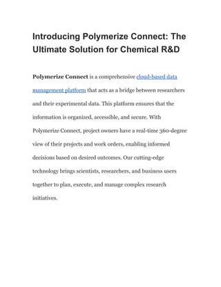 Introducing Polymerize Connect: The
Ultimate Solution for Chemical R&D
Polymerize Connect is a comprehensive cloud-based data
management platform that acts as a bridge between researchers
and their experimental data. This platform ensures that the
information is organized, accessible, and secure. With
Polymerize Connect, project owners have a real-time 360-degree
view of their projects and work orders, enabling informed
decisions based on desired outcomes. Our cutting-edge
technology brings scientists, researchers, and business users
together to plan, execute, and manage complex research
initiatives.
 