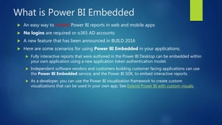 What is Power BI Embedded
 An easy way to embed Power BI reports in web and mobile apps
 No logins are required or o365 AD accounts
 A new feature that has been announced in BUILD 2016
 Here are some scenarios for using Power BI Embedded in your applications.
 Fully interactive reports that were authored in the Power BI Desktop can be embedded within
your own application using a new application token authentication model.
 Independent software vendors and customers building customer facing applications can use
the Power BI Embedded service, and the Power BI SDK, to embed interactive reports.
 As a developer, you can use the Power BI visualization framework to create custom
visualizations that can be used in your own app. See Extend Power BI with custom visuals.
 