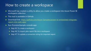 How to create a workspace
 Microsoft has created a utility to allow you create a workspace into Azure Power BI
workspace collection
 This tool is available in GitHub.
 Download link: https://github.com/Azure-Samples/power-bi-embedded-integrate-
report-into-web-app/
 Run ProvisionSample console app:
 Step #5: To create a workspace
 Step #6: To import pbix report file into a workspace
 Step #7: To update a connection string for imported report
 