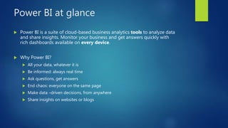 Power BI at glance
 Power BI is a suite of cloud-based business analytics tools to analyze data
and share insights. Monitor your business and get answers quickly with
rich dashboards available on every device.
 Why Power BI?
 All your data, whatever it is
 Be informed: always real time
 Ask questions, get answers
 End chaos: everyone on the same page
 Make data –driven decisions, from anywhere
 Share insights on websites or blogs
 