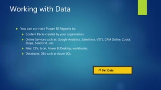 Working with Data
 You can connect Power BI Reports to:
 Content Packs created by your organization.
 Online Services such as: Google Analytics, Salesforce, VSTS, CRM Online, Zuora,
Stripe, SendGrid…etc.
 Files: CSV, Excel, Power BI Desktop, workbooks.
 Databases: DBs such as Azure SQL.
 