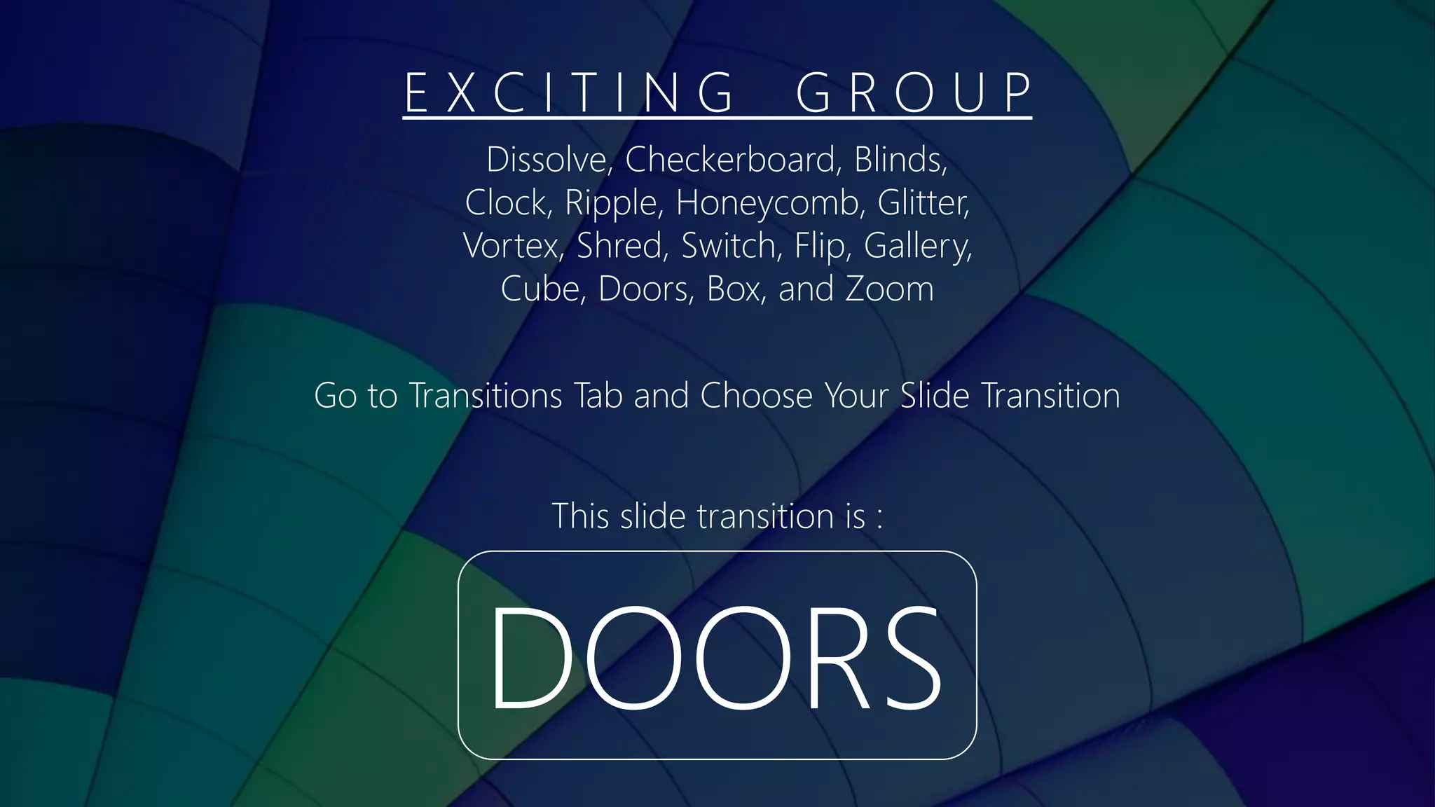 E X C I T I N G G R O U P
DOORS
This slide transition is :
Dissolve, Checkerboard, Blinds,
Clock, Ripple, Honeycomb, Glitter,
Vortex, Shred, Switch, Flip, Gallery,
Cube, Doors, Box, and Zoom
Go to Transitions Tab and Choose Your Slide Transition
 