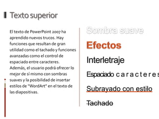 Texto superiorSombra suaveEl texto de PowerPoint 2007 ha aprendido nuevos trucos. Hay funciones que resultan de gran utilidad como el tachado y funciones avanzadas como el control de espaciado entre caracteres. Además, el usuario podrá ofrecer lo mejor de sí mismo con sombras suaves y la posibilidad de insertar estilos de “WordArt” en el texto de las diapositivas.EfectosInterletrajeEspaciadocaracteresSubrayado con estiloTachado
