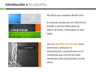 Introducción a las plantillas
No tiene que empezar desde cero.
Si necesita ayuda con un informe de
estado o precisa ideas para un
álbum de fotos, no busque en otro
lugar.

Use las plantillas de ejemplo para
comenzar a preparar la
presentación y concentrarse en el
contenido que incluirá (en este
momento está visualizando una de
ellas)

 