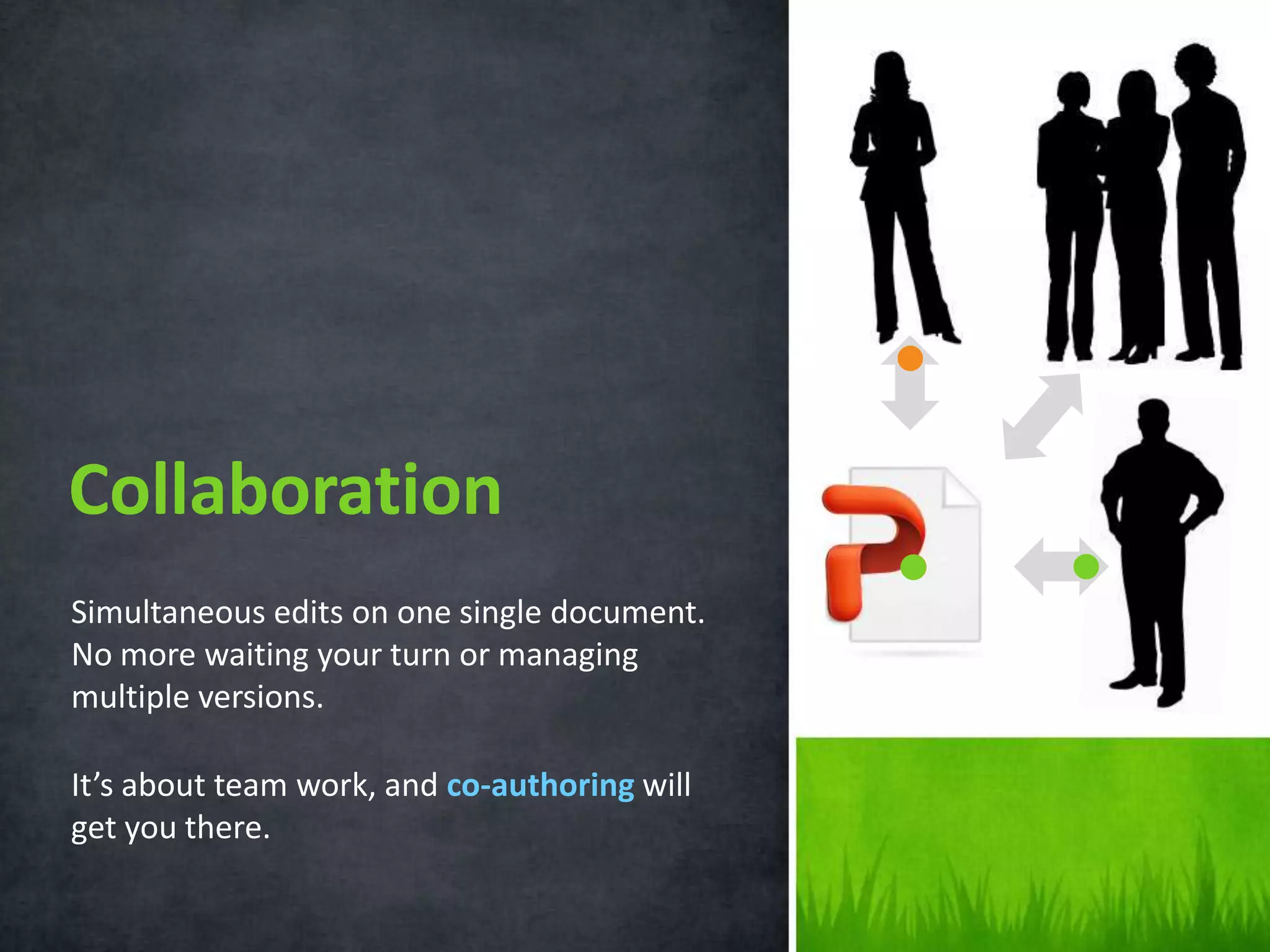 Collaboration
Simultaneous edits on one single document.
No more waiting your turn or managing
multiple versions.
It’s about team work, and co-authoring will
get you there.

 