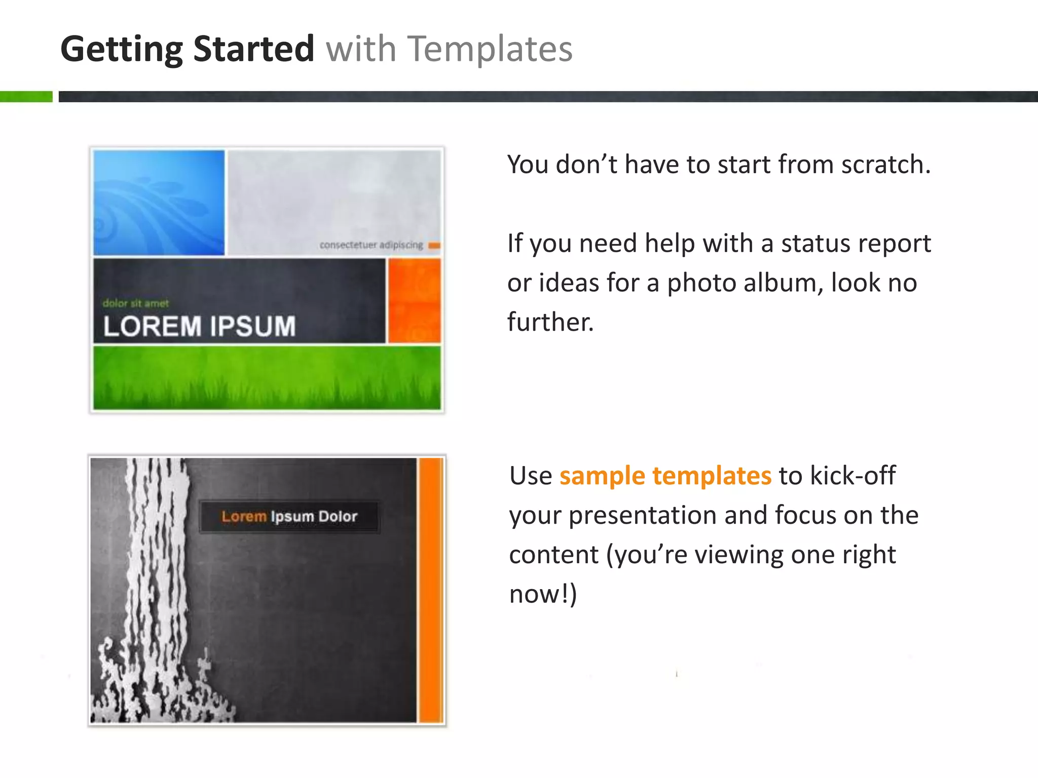 Getting Started with Templates
You don’t have to start from scratch.
If you need help with a status report
or ideas for a photo album, look no
further.

Use sample templates to kick-off
your presentation and focus on the
content (you’re viewing one right
now!)

 