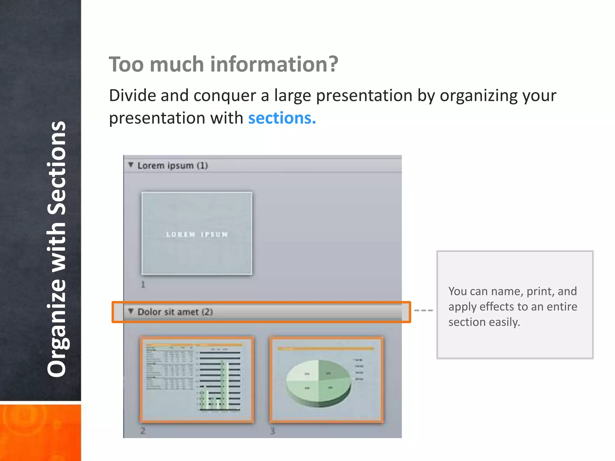 Organize with Sections

Too much information?
Divide and conquer a large presentation by organizing your
presentation with sections.

You can name, print, and
apply effects to an entire
section easily.

 
