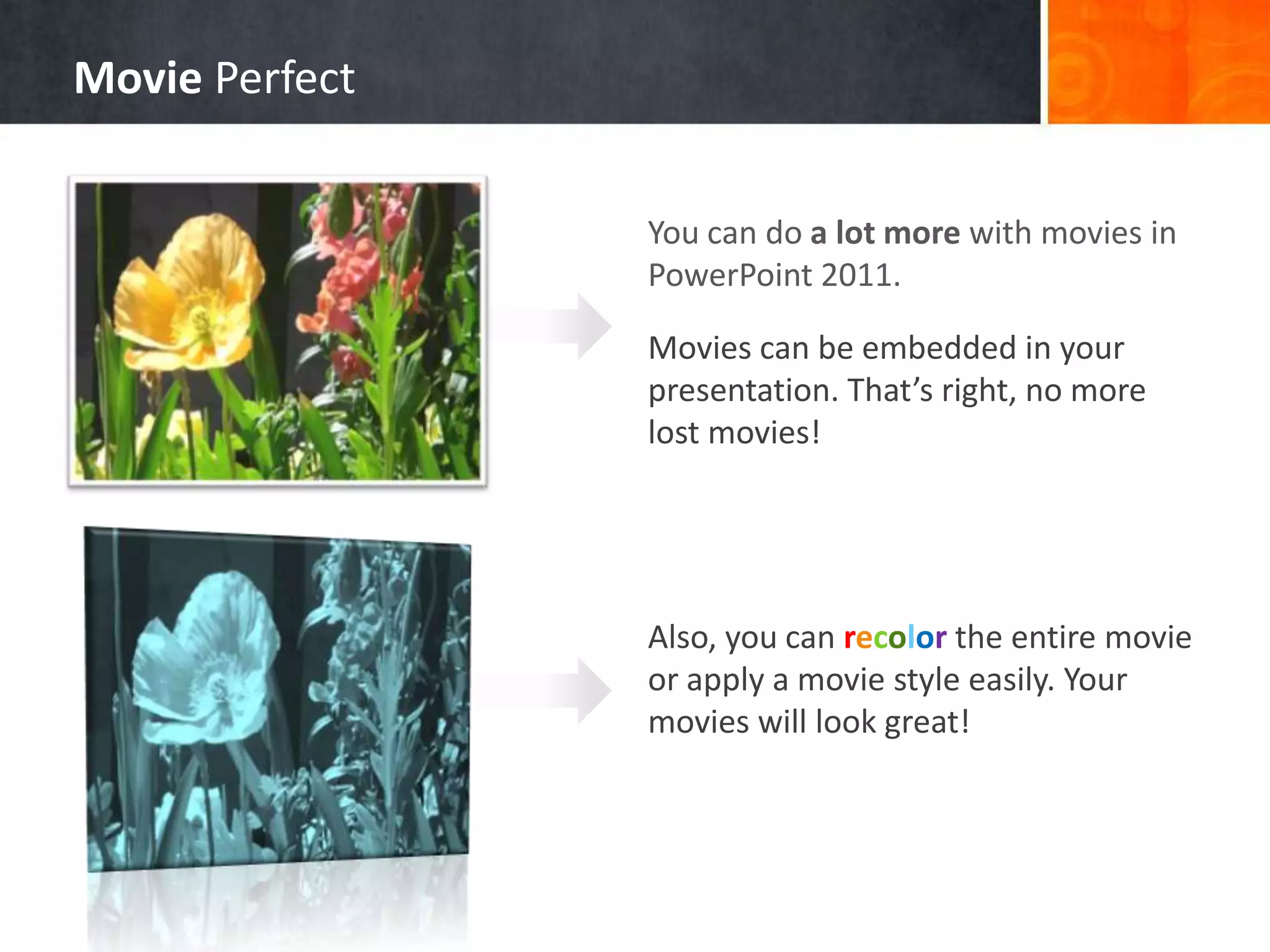 Movie Perfect
You can do a lot more with movies in
PowerPoint 2011.
Movies can be embedded in your
presentation. That’s right, no more
lost movies!

Also, you can recolor the entire movie
or apply a movie style easily. Your
movies will look great!

 