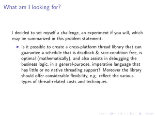 What am I looking for?




   I decided to set myself a challenge, an experiment if you will, which
   may be summarized in this problem statement:

       Is it possible to create a cross-platform thread library that can
       guarantee a schedule that is deadlock  race-condition free, is
       optimal (mathematically), and also assists in debugging the
       business logic, in a general-purpose, imperative language that
       has little or no native threading support? Moreover the library
       should oer considerable exibility, e.g. reect the various
       types of thread-related costs and techniques.
 